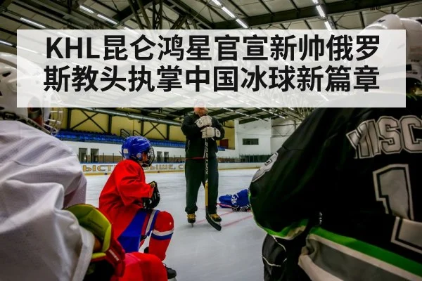 KHL昆仑鸿星官宣新帅俄罗斯教头执掌中国冰球新篇章