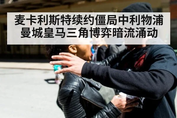 麦卡利斯特续约僵局中利物浦曼城皇马三角博弈暗流涌动