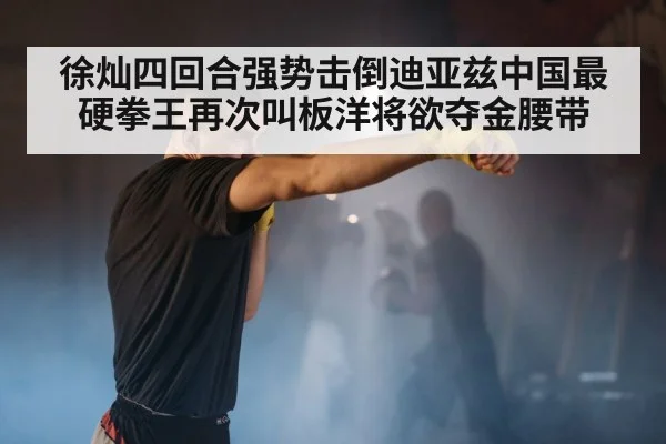 徐灿四回合强势击倒迪亚兹中国最硬拳王再次叫板洋将欲夺金腰带